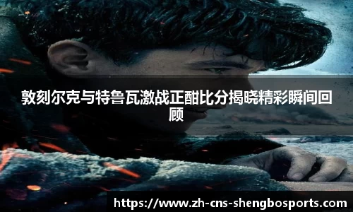 敦刻尔克与特鲁瓦激战正酣比分揭晓精彩瞬间回顾